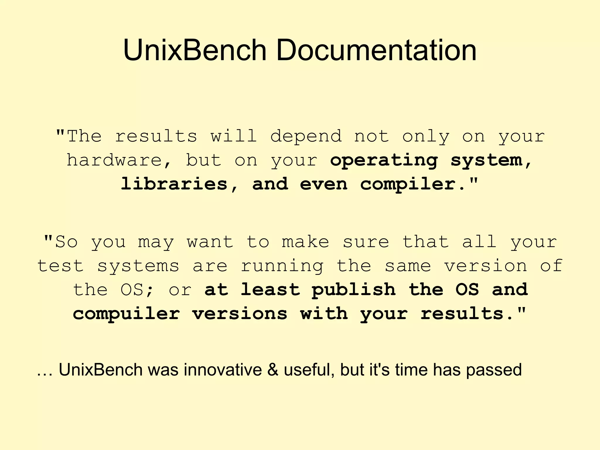 UnixBench Documentation
"The results will depend not only on your
hardware, but on your operating system,
libraries, and even compiler."
"So you may want to make sure that all your
test systems are running the same version of
the OS; or at least publish the OS and
compuiler versions with your results."
… UnixBench was innovative & useful, but it's time has passed
 