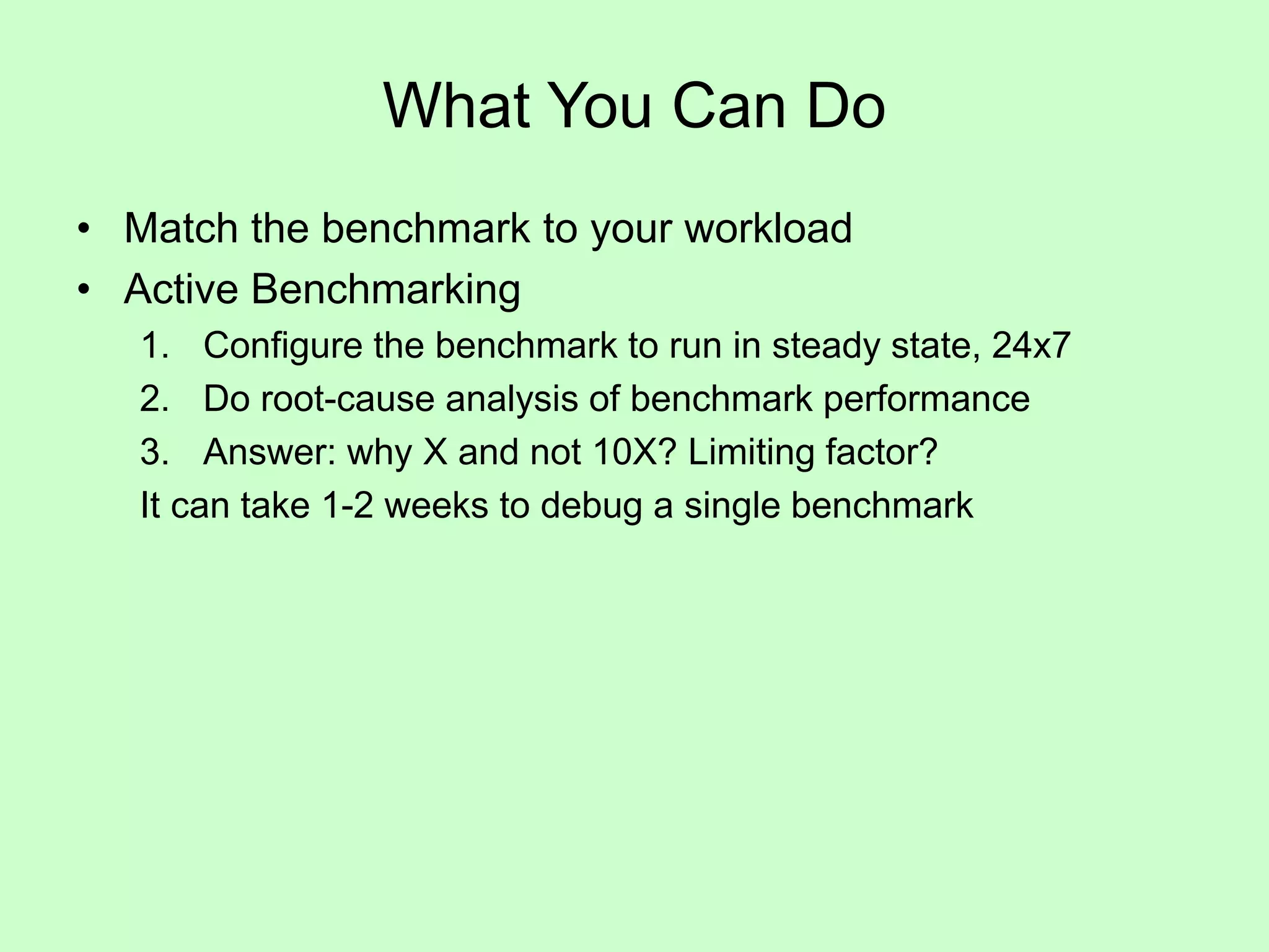 What You Can Do
• Match the benchmark to your workload
• Active Benchmarking
1. Configure the benchmark to run in steady state, 24x7
2. Do root-cause analysis of benchmark performance
3. Answer: why X and not 10X? Limiting factor?
It can take 1-2 weeks to debug a single benchmark
 