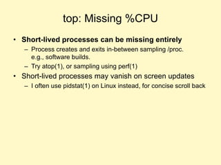 top: Missing %CPU
• Short-lived processes can be missing entirely
– Process creates and exits in-between sampling /proc.
e.g., software builds.
– Try atop(1), or sampling using perf(1)
• Short-lived processes may vanish on screen updates
– I often use pidstat(1) on Linux instead, for concise scroll back
 
