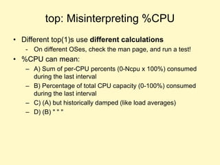 top: Misinterpreting %CPU
• Different top(1)s use different calculations
- On different OSes, check the man page, and run a test!
• %CPU can mean:
– A) Sum of per-CPU percents (0-Ncpu x 100%) consumed
during the last interval
– B) Percentage of total CPU capacity (0-100%) consumed
during the last interval
– C) (A) but historically damped (like load averages)
– D) (B) " " "
 