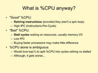 What is %CPU anyway?
• "Good" %CPU:
– Retiring instructions (provided they aren't a spin loop)
– High IPC (Instructions-Per-Cycle)
• "Bad" %CPU:
– Stall cycles waiting on resources, usually memory I/O
– Low IPC
– Buying faster processors may make little difference
• %CPU alone is ambiguous
– Would love top(1) to split %CPU into cycles retiring vs stalled
– Although, it gets worse…
 