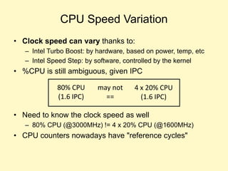 CPU Speed Variation
• Clock speed can vary thanks to:
– Intel Turbo Boost: by hardware, based on power, temp, etc
– Intel Speed Step: by software, controlled by the kernel
• %CPU is still ambiguous, given IPC
• Need to know the clock speed as well
– 80% CPU (@3000MHz) != 4 x 20% CPU (@1600MHz)
• CPU counters nowadays have "reference cycles"
80% CPU
(1.6 IPC)
4 x 20% CPU
(1.6 IPC)
may not
==
 