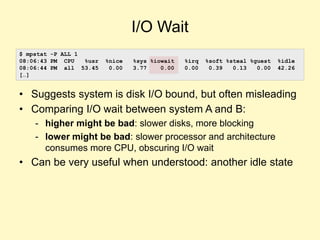 I/O Wait
• Suggests system is disk I/O bound, but often misleading
• Comparing I/O wait between system A and B:
- higher might be bad: slower disks, more blocking
- lower might be bad: slower processor and architecture
consumes more CPU, obscuring I/O wait
• Can be very useful when understood: another idle state
$ mpstat -P ALL 1
08:06:43 PM CPU %usr %nice %sys %iowait %irq %soft %steal %guest %idle
08:06:44 PM all 53.45 0.00 3.77 0.00 0.00 0.39 0.13 0.00 42.26
[…]
 