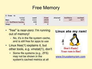 Free Memory
• "free" is near-zero: I'm running
out of memory!
- No, it's in the file system cache,
and is still free for apps to use
• Linux free(1) explains it, but
other tools, e.g. vmstat(1), don't
• Some file systems (e.g., ZFS)
may not be shown in the
system's cached metrics at all
www.linuxatemyram.com
$ free -m
total used free shared buffers cached
Mem: 3750 1111 2639 0 147 527
-/+ buffers/cache: 436 3313
Swap: 0 0 0
 