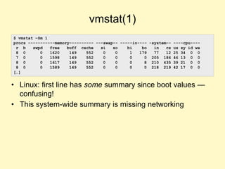 vmstat(1)
• Linux: first line has some summary since boot values —
confusing!
• This system-wide summary is missing networking
$ vmstat –Sm 1
procs -----------memory---------- ---swap-- -----io---- -system-- ----cpu----
r b swpd free buff cache si so bi bo in cs us sy id wa
8 0 0 1620 149 552 0 0 1 179 77 12 25 34 0 0
7 0 0 1598 149 552 0 0 0 0 205 186 46 13 0 0
8 0 0 1617 149 552 0 0 0 8 210 435 39 21 0 0
8 0 0 1589 149 552 0 0 0 0 218 219 42 17 0 0
[…]
 