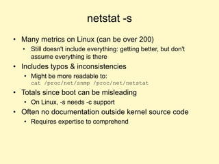 netstat -s
• Many metrics on Linux (can be over 200)
• Still doesn't include everything: getting better, but don't
assume everything is there
• Includes typos & inconsistencies
• Might be more readable to:
cat /proc/net/snmp /proc/net/netstat
• Totals since boot can be misleading
• On Linux, -s needs -c support
• Often no documentation outside kernel source code
• Requires expertise to comprehend
 