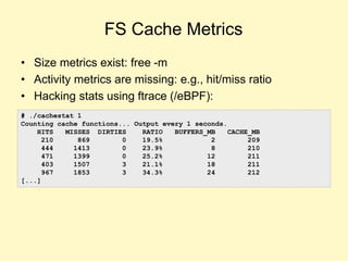 FS Cache Metrics
• Size metrics exist: free -m
• Activity metrics are missing: e.g., hit/miss ratio
• Hacking stats using ftrace (/eBPF):
# ./cachestat 1
Counting cache functions... Output every 1 seconds.
HITS MISSES DIRTIES RATIO BUFFERS_MB CACHE_MB
210 869 0 19.5% 2 209
444 1413 0 23.9% 8 210
471 1399 0 25.2% 12 211
403 1507 3 21.1% 18 211
967 1853 3 34.3% 24 212
[...]
 