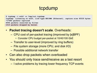 tcpdump
• Packet tracing doesn't scale. Overheads:
– CPU cost of per-packet tracing (improved by [e]BPF)
• Consider CPU budget per-packet at 10/40/100 GbE
– Transfer to user-level (improved by ring buffers)
– File system storage (more CPU, and disk I/O)
– Possible additional network transfer
• Can also drop packets when overloaded
• You should only trace send/receive as a last resort
– I solve problems by tracing lower frequency TCP events
$ tcpdump -i eth0 -w /tmp/out.tcpdump
tcpdump: listening on eth0, link-type EN10MB (Ethernet), capture size 65535 bytes
^C7985 packets captured
8996 packets received by filter
1010 packets dropped by kernel
 