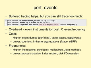 perf_events
• Buffered tracing helps, but you can still trace too much:
• Overhead = event instrumentation cost X event frequency
• Costs
– Higher: event dumps (perf.data), stack traces, copyin/outs
– Lower: counters, in-kernel aggregations (ftrace, eBPF)
• Frequencies
– Higher: instructions, scheduler, malloc/free, Java methods
– Lower: process creation & destruction, disk I/O (usually)
# perf record -e sched:sched_switch -a -g -- sleep 1
[ perf record: Woken up 3 times to write data ]
[ perf record: Captured and wrote 100.212 MB perf.data (486550 samples) ]
 