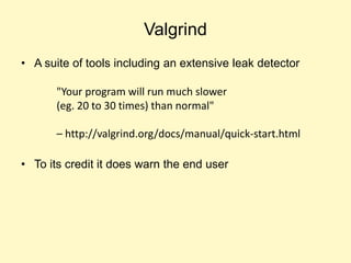 Valgrind
• A suite of tools including an extensive leak detector
• To its credit it does warn the end user
"Your program will run much slower
(eg. 20 to 30 times) than normal"
– http://valgrind.org/docs/manual/quick-start.html
 
