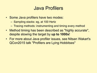 Java Profilers
• Some Java profilers have two modes:
– Sampling stacks: eg, at 100 Hertz
– Tracing methods: instrumenting and timing every method
• Method timing has been described as "highly accurate",
despite slowing the target by up to 1000x!
• For more about Java profiler issues, see Nitsan Wakart's
QCon2015 talk "Profilers are Lying Hobbitses"
 