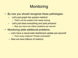 Monitoring
• By now you should recognize these pathologies:
– Let's just graph the system metrics!
• That's not the problem that needs solving
– Let's just trace everything and post process!
• Now you have one million problems per second
• Monitoring adds additional problems:
– Let's have a cloud-wide dashboard update per-second!
• From every instance? Packet overheads?
– Now we have billions of metrics!
 
