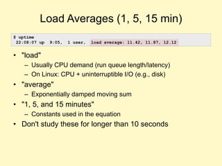 Load Averages (1, 5, 15 min)
• "load"
– Usually CPU demand (run queue length/latency)
– On Linux: CPU + uninterruptible I/O (e.g., disk)
• "average"
– Exponentially damped moving sum
• "1, 5, and 15 minutes"
– Constants used in the equation
• Don't study these for longer than 10 seconds
$ uptime
22:08:07 up 9:05, 1 user, load average: 11.42, 11.87, 12.12
 