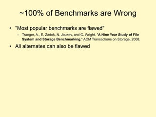 ~100% of Benchmarks are Wrong
• "Most popular benchmarks are flawed"
– Traeger, A., E. Zadok, N. Joukov, and C. Wright. "A Nine Year Study of File
System and Storage Benchmarking," ACM Transactions on Storage, 2008.
• All alternates can also be flawed
 