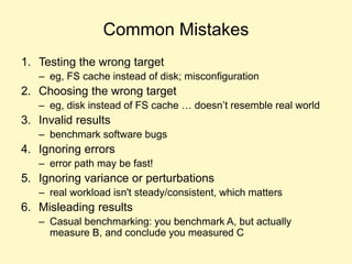Common Mistakes
1. Testing the wrong target
– eg, FS cache instead of disk; misconfiguration
2. Choosing the wrong target
– eg, disk instead of FS cache … doesn’t resemble real world
3. Invalid results
– benchmark software bugs
4. Ignoring errors
– error path may be fast!
5. Ignoring variance or perturbations
– real workload isn't steady/consistent, which matters
6. Misleading results
– Casual benchmarking: you benchmark A, but actually
measure B, and conclude you measured C
 