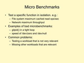 Micro Benchmarks
• Test a specific function in isolation. e.g.:
– File system maximum cached read ops/sec
– Network maximum throughput
• Examples of bad microbenchmarks:
– gitpid() in a tight loop
– speed of /dev/zero and /dev/null
• Common problems:
– Testing a workload that is not very relevant
– Missing other workloads that are relevant
 