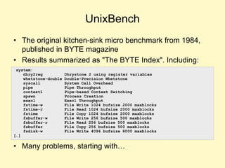 UnixBench
• The original kitchen-sink micro benchmark from 1984,
published in BYTE magazine
• Results summarized as "The BYTE Index". Including:
• Many problems, starting with…
system:
dhry2reg Dhrystone 2 using register variables
whetstone-double Double-Precision Whetstone
syscall System Call Overhead
pipe Pipe Throughput
context1 Pipe-based Context Switching
spawn Process Creation
execl Execl Throughput
fstime-w File Write 1024 bufsize 2000 maxblocks
fstime-r File Read 1024 bufsize 2000 maxblocks
fstime File Copy 1024 bufsize 2000 maxblocks
fsbuffer-w File Write 256 bufsize 500 maxblocks
fsbuffer-r File Read 256 bufsize 500 maxblocks
fsbuffer File Copy 256 bufsize 500 maxblocks
fsdisk-w File Write 4096 bufsize 8000 maxblocks
[…]
 
