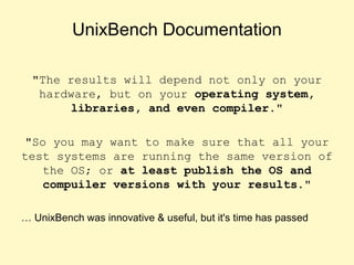 UnixBench Documentation
"The results will depend not only on your
hardware, but on your operating system,
libraries, and even compiler."
"So you may want to make sure that all your
test systems are running the same version of
the OS; or at least publish the OS and
compuiler versions with your results."
… UnixBench was innovative & useful, but it's time has passed
 