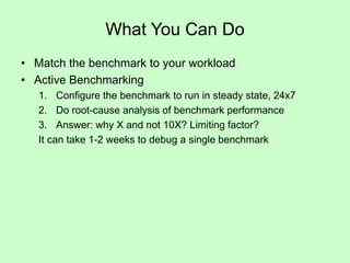 What You Can Do
• Match the benchmark to your workload
• Active Benchmarking
1. Configure the benchmark to run in steady state, 24x7
2. Do root-cause analysis of benchmark performance
3. Answer: why X and not 10X? Limiting factor?
It can take 1-2 weeks to debug a single benchmark
 