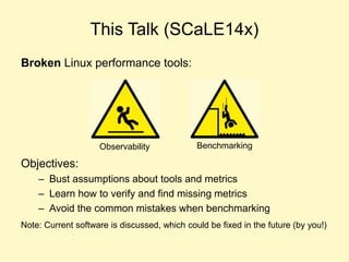 This Talk (SCaLE14x)
Broken Linux performance tools:
Objectives:
– Bust assumptions about tools and metrics
– Learn how to...
