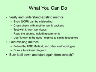 What You Can Do
• Verify and understand existing metrics
– Even %CPU can be misleading
– Cross check with another tool & backend
– Test with known workloads
– Read the source, including comments
– Use "known to be good" metrics to sanity test others
• Find missing metrics
– Follow the USE Method, and other methodologies
– Draw a functional diagram
• Burn it all down and start again from scratch?
 