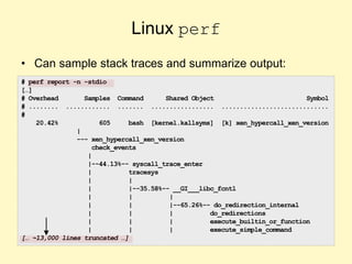Linux perf
• Can sample stack traces and summarize output:
# perf report -n -stdio
[…]
# Overhead Samples Command Shared Object Symbol
# ........ ............ ....... ................. .............................
#
20.42% 605 bash [kernel.kallsyms] [k] xen_hypercall_xen_version
|
--- xen_hypercall_xen_version
check_events
|
|--44.13%-- syscall_trace_enter
| tracesys
| |
| |--35.58%-- __GI___libc_fcntl
| | |
| | |--65.26%-- do_redirection_internal
| | | do_redirections
| | | execute_builtin_or_function
| | | execute_simple_command
[… ~13,000 lines truncated …]
 