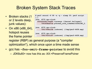 Broken System Stack Traces
• Broken stacks (1
or 2 levels deep,
junk values):
• On x86 (x86_64),
hotspot reuses
the frame pointer
register (RBP) as general purpose (a "compiler
optimization"), which once upon a time made sense
• gcc has -fno-omit-frame-pointer to avoid this
– JDK8u60+ now has this as -XX:+PreserveFramePoiner
# perf record –F 99 –a –g – sleep 30; perf script
[…]
java 4579 cpu-clock:
ffffffff8172adff tracesys ([kernel.kallsyms])
7f4183bad7ce pthread_cond_timedwait@@GLIBC_2…
java 4579 cpu-clock:
7f417908c10b [unknown] (/tmp/perf-4458.map)
java 4579 cpu-clock:
7f4179101c97 [unknown] (/tmp/perf-4458.map)
 