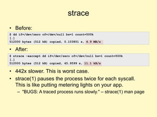 strace
• Before:
• After:
• 442x slower. This is worst case.
• strace(1) pauses the process twice for each syscall.
This is like putting metering lights on your app.
– "BUGS: A traced process runs slowly." – strace(1) man page
$ dd if=/dev/zero of=/dev/null bs=1 count=500k
[…]
512000 bytes (512 kB) copied, 0.103851 s, 4.9 MB/s
$ strace -eaccept dd if=/dev/zero of=/dev/null bs=1 count=500k
[…]
512000 bytes (512 kB) copied, 45.9599 s, 11.1 kB/s
 