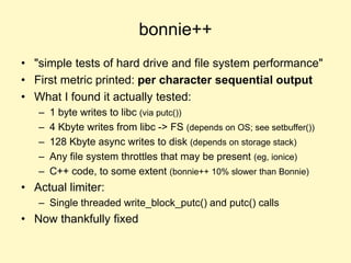 bonnie++
• "simple tests of hard drive and file system performance"
• First metric printed: per character sequential output
• What I found it actually tested:
– 1 byte writes to libc (via putc())
– 4 Kbyte writes from libc -> FS (depends on OS; see setbuffer())
– 128 Kbyte async writes to disk (depends on storage stack)
– Any file system throttles that may be present (eg, ionice)
– C++ code, to some extent (bonnie++ 10% slower than Bonnie)
• Actual limiter:
– Single threaded write_block_putc() and putc() calls
• Now thankfully fixed
 