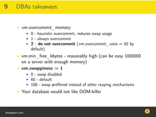 9 DBAs takeaways:
• vm.overcommit_memory
0 - heuristic overcommit, reduces swap usage
1 - always overcommit
2 - do not overcommit (vm.overcommit_ratio = 50 by
default)
• vm.min_free_kbytes - reasonably high (can be easy 1000000
on a server with enough memory)
• vm.swappiness = 1
0 - swap disabled
60 - default
100 - swap preﬀered instead of other reaping mechanisms
• Your database would not like OOM-killer
dataegret.com
Why this talk
• Linux is a most common OS for databases
• DBAs often run into IO problems
• Most of the information on topic is written by kerneldevelopers
(for kernel developers) or is checklist-style
• Checklists are useful, but up to certain workload
dataegret.com
 