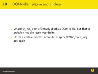 10 OOM-killer: plague and cholera
• vm.panic_on_oom eﬀectively disables OOM-killer, but that is
probably not the result you desire
• Or for a certain process: echo -17 > /proc/12465/oom_adj
but again
dataegret.com
Why this talk
• Linux is a most common OS for databases
• DBAs often run into IO problems
• Most of the information on topic is written by kerneldevelopers
(for kernel developers) or is checklist-style
• Checklists are useful, but up to certain workload
dataegret.com
 