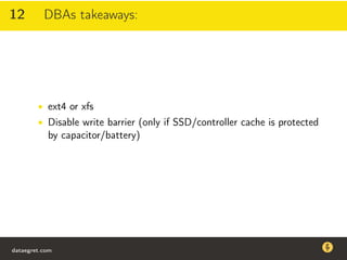12 DBAs takeaways:
• ext4 or xfs
• Disable write barrier (only if SSD/controller cache is protected
by capacitor/battery)
dataegret.com
Why this talk
• Linux is a most common OS for databases
• DBAs often run into IO problems
• Most of the information on topic is written by kerneldevelopers
(for kernel developers) or is checklist-style
• Checklists are useful, but up to certain workload
dataegret.com
 