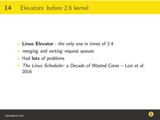 14 Elevators: before 2.6 kernel
• Linus Elevator - the only one in times of 2.4
• merging and sorting request queues
• Had lots of problems
• The Linux Scheduler: a Decade of Wasted Cores – Lozi et al.
2016
dataegret.com
Why this talk
• Linux is a most common OS for databases
• DBAs often run into IO problems
• Most of the information on topic is written by kerneldevelopers
(for kernel developers) or is checklist-style
• Checklists are useful, but up to certain workload
dataegret.com
 