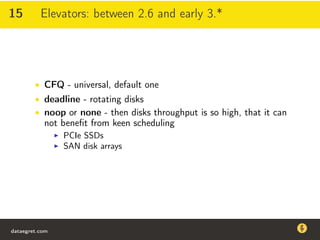 15 Elevators: between 2.6 and early 3.*
• CFQ - universal, default one
• deadline - rotating disks
• noop or none - then disks throughput is so high, that it can
not beneﬁt from keen scheduling
PCIe SSDs
SAN disk arrays
dataegret.com
Why this talk
• Linux is a most common OS for databases
• DBAs often run into IO problems
• Most of the information on topic is written by kerneldevelopers
(for kernel developers) or is checklist-style
• Checklists are useful, but up to certain workload
dataegret.com
 