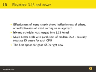 16 Elevators: 3.13 and newer
• Eﬀectiveness of noop clearly shows ineﬀectiveness of others,
or ineﬀectiveness of smart sorting as an approach
• blk-mq scheduler was merged into 3.13 kernel
• Much better deals with parallelism of modern SSD - basically
separate IO queue for each CPU
• The best option for good SSDs right now
dataegret.com
Why this talk
• Linux is a most common OS for databases
• DBAs often run into IO problems
• Most of the information on topic is written by kerneldevelopers
(for kernel developers) or is checklist-style
• Checklists are useful, but up to certain workload
dataegret.com
 