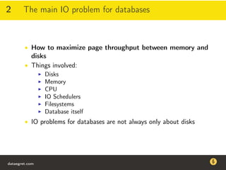 2 The main IO problem for databases
• How to maximize page throughput between memory and
disks
• Things involved:
Disks
Memory
CPU
IO Schedulers
Filesystems
Database itself
• IO problems for databases are not always only about disks
dataegret.com
Why this talk
• Linux is a most common OS for databases
• DBAs often run into IO problems
• Most of the information on topic is written by kerneldevelopers
(for kernel developers) or is checklist-style
• Checklists are useful, but up to certain workload
dataegret.com
 