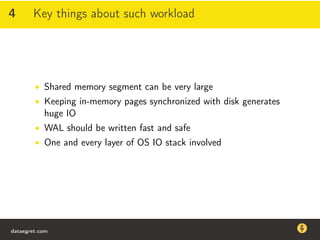 4 Key things about such workload
• Shared memory segment can be very large
• Keeping in-memory pages synchronized with disk generates
huge IO
• WAL should be written fast and safe
• One and every layer of OS IO stack involved
dataegret.com
Why this talk
• Linux is a most common OS for databases
• DBAs often run into IO problems
• Most of the information on topic is written by kerneldevelopers
(for kernel developers) or is checklist-style
• Checklists are useful, but up to certain workload
dataegret.com
 