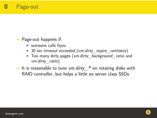 8 Page-out
• Page-out happens if:
someone calls fsync
30 sec timeout exceeded (vm.dirty_expire_centisecs)
Too many dirty pages (vm.dirty_background_ratio and
vm.dirty_ratio)
• It is reasonable to tune vm.dirty_* on rotating disks with
RAID controller, but helps a little on server class SSDs
dataegret.com
Why this talk
• Linux is a most common OS for databases
• DBAs often run into IO problems
• Most of the information on topic is written by kerneldevelopers
(for kernel developers) or is checklist-style
• Checklists are useful, but up to certain workload
dataegret.com
 