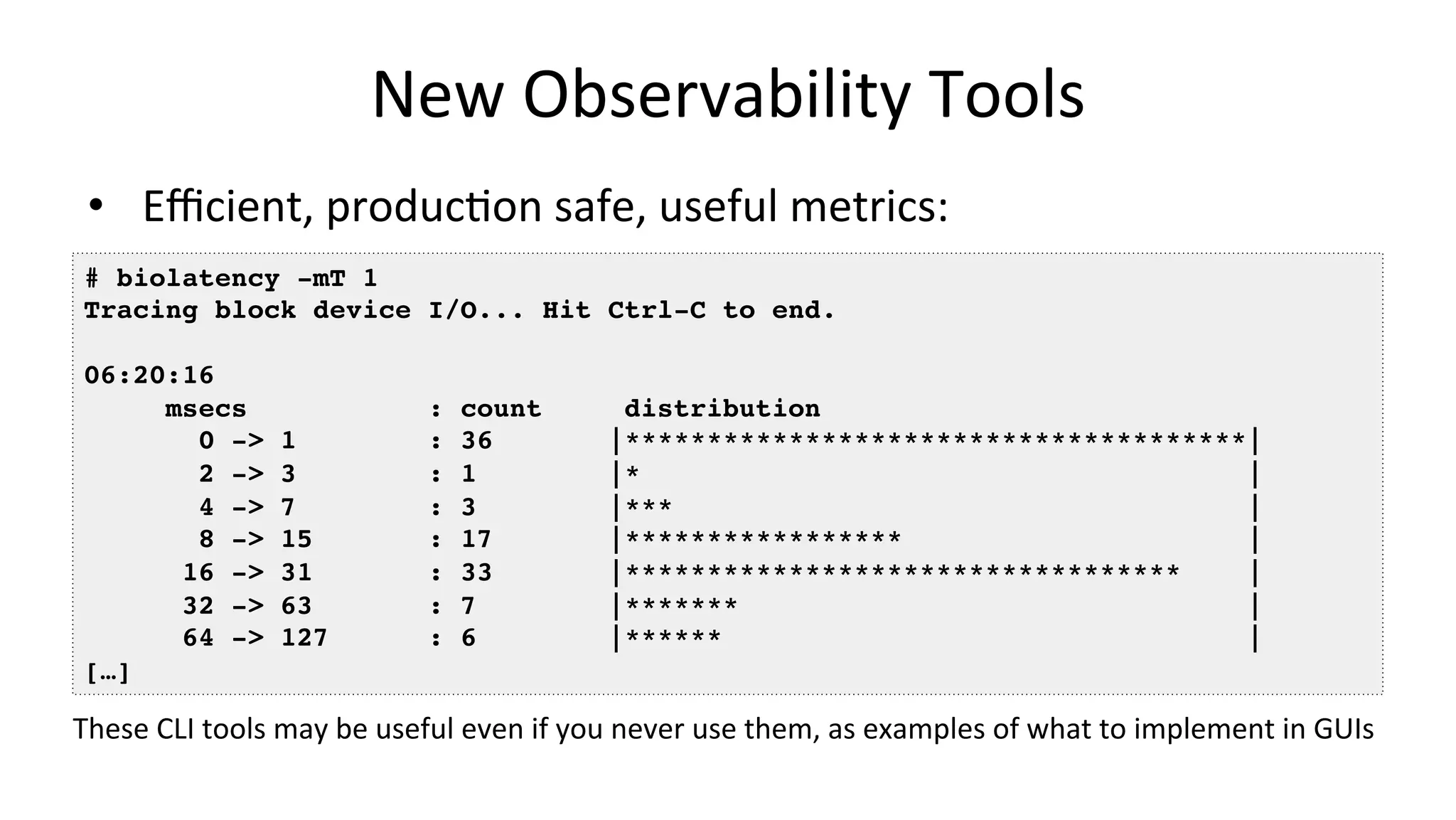 New	Observability	Tools •  Eﬃcient,	producVon	safe,	useful	metrics: # biolatency -mT 1 Tracing block device I/O... Hit Ctrl-C to end. 06:20:16 msecs : count distribution 0 -> 1 : 36 |**************************************| 2 -> 3 : 1 |* | 4 -> 7 : 3 |*** | 8 -> 15 : 17 |***************** | 16 -> 31 : 33 |********************************** | 32 -> 63 : 7 |******* | 64 -> 127 : 6 |****** | […] These	CLI	tools	may	be	useful	even	if	you	never	use	them,	as	examples	of	what	to	implement	in	GUIs 