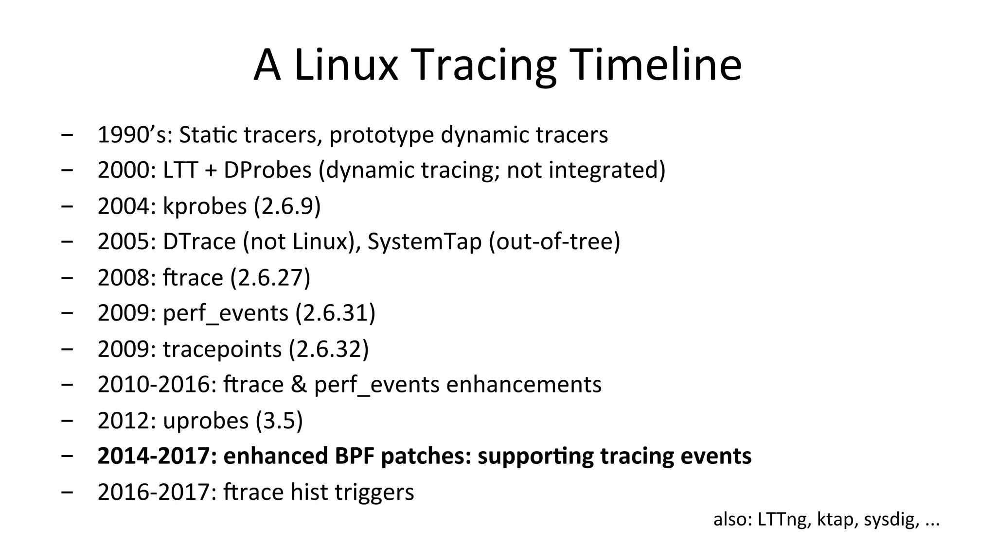 A	Linux	Tracing	Timeline -  1990’s:	StaVc	tracers,	prototype	dynamic	tracers -  2000:	LTT	+	DProbes	(dynamic	tracing;	not	integrated) -  2004:	kprobes	(2.6.9) -  2005:	DTrace	(not	Linux),	SystemTap	(out-of-tree) -  2008:	irace	(2.6.27) -  2009:	perf_events	(2.6.31) -  2009:	tracepoints	(2.6.32) -  2010-2016:	irace	&	perf_events	enhancements -  2012:	uprobes	(3.5) -  2014-2017:	enhanced	BPF	patches:	supporIng	tracing	events -  2016-2017:	irace	hist	triggers also:	LTTng,	ktap,	sysdig,	... 