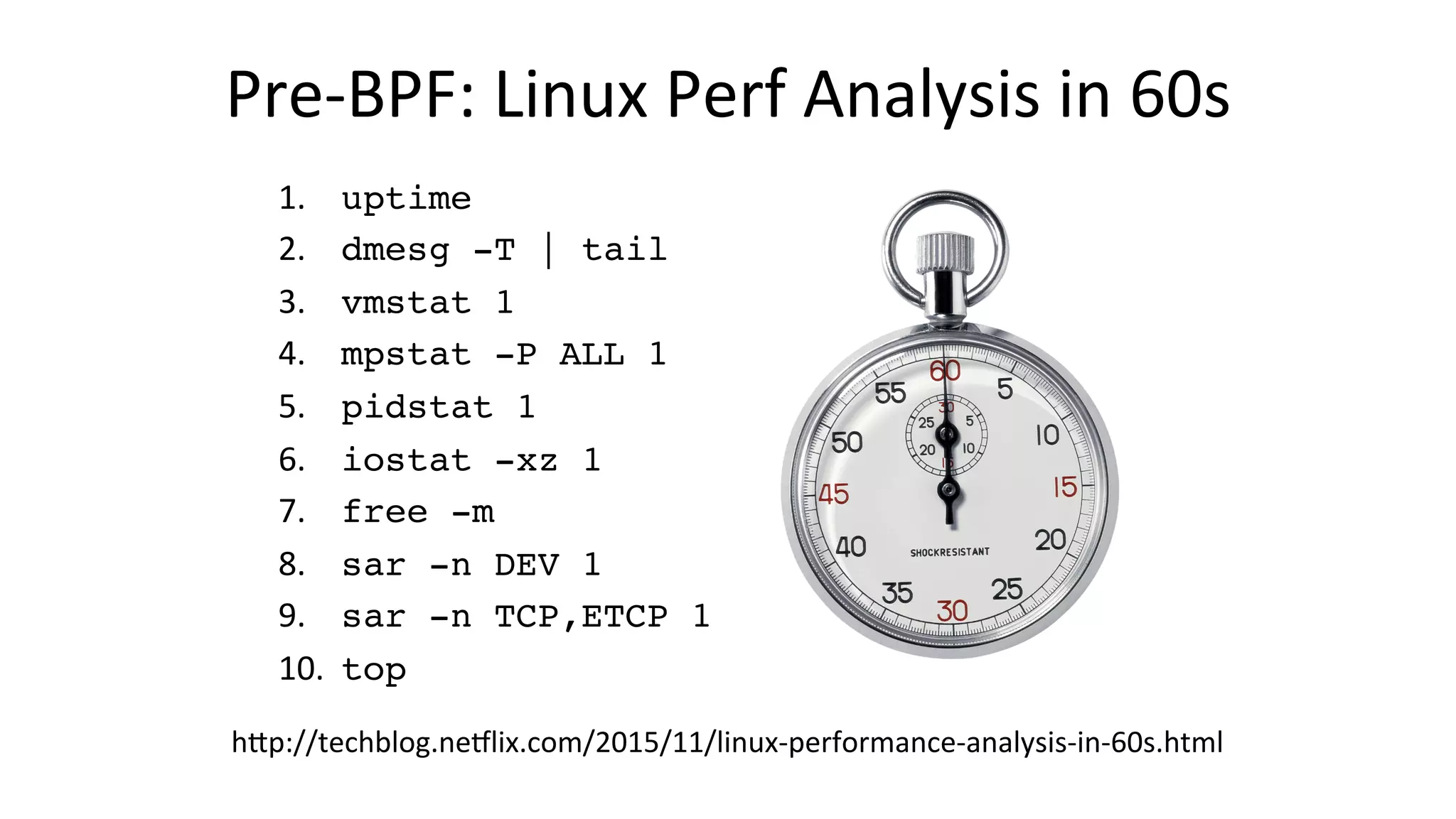 Pre-BPF:	Linux	Perf	Analysis	in	60s 1. 	uptime 2. 	dmesg -T | tail 3. 	vmstat 1 4. 	mpstat -P ALL 1 5. 	pidstat 1 6. 	iostat -xz 1 7. 	free -m 8. 	sar -n DEV 1 9. 	sar -n TCP,ETCP 1 10. 	top hDp://techblog.neclix.com/2015/11/linux-performance-analysis-in-60s.html 
