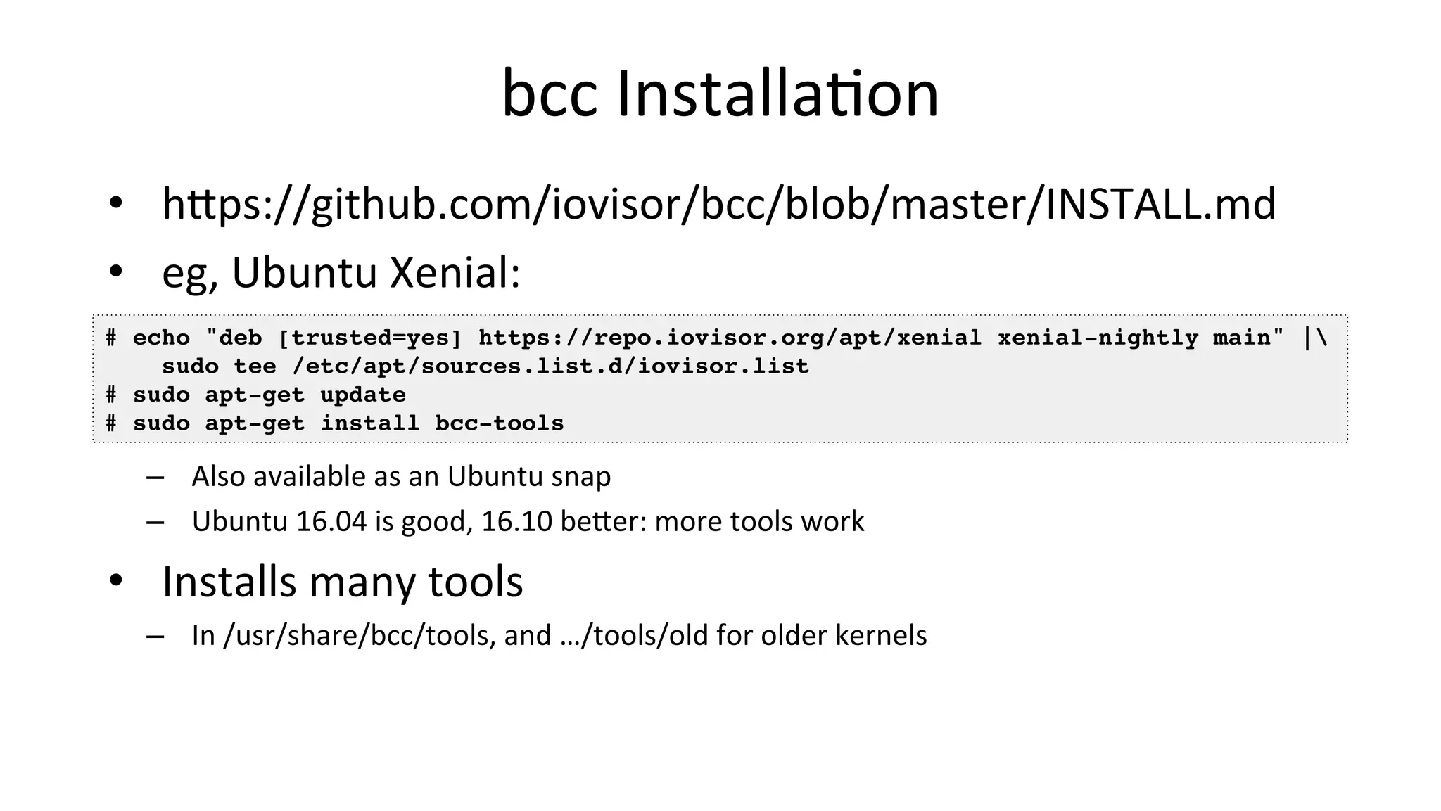bcc	InstallaVon •  hDps://github.com/iovisor/bcc/blob/master/INSTALL.md •  eg,	Ubuntu	Xenial: –  Also	available	as	an	Ubuntu	snap –  Ubuntu	16.04	is	good,	16.10	beDer:	more	tools	work •  Installs	many	tools –  In	/usr/share/bcc/tools,	and	…/tools/old	for	older	kernels # echo "deb [trusted=yes] https://repo.iovisor.org/apt/xenial xenial-nightly main" |  sudo tee /etc/apt/sources.list.d/iovisor.list # sudo apt-get update # sudo apt-get install bcc-tools 