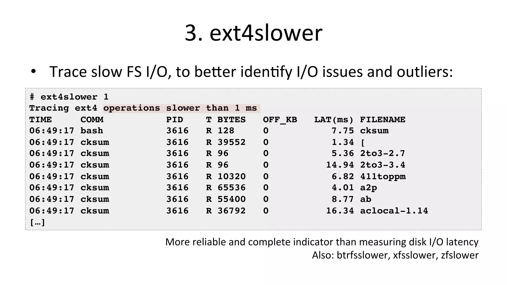 3.	ext4slower •  Trace	slow	FS	I/O,	to	beDer	idenVfy	I/O	issues	and	outliers: # ext4slower 1 Tracing ext4 operations slower than 1 ms TIME COMM PID T BYTES OFF_KB LAT(ms) FILENAME 06:49:17 bash 3616 R 128 0 7.75 cksum 06:49:17 cksum 3616 R 39552 0 1.34 [ 06:49:17 cksum 3616 R 96 0 5.36 2to3-2.7 06:49:17 cksum 3616 R 96 0 14.94 2to3-3.4 06:49:17 cksum 3616 R 10320 0 6.82 411toppm 06:49:17 cksum 3616 R 65536 0 4.01 a2p 06:49:17 cksum 3616 R 55400 0 8.77 ab 06:49:17 cksum 3616 R 36792 0 16.34 aclocal-1.14 […] More	reliable	and	complete	indicator	than	measuring	disk	I/O	latency Also:	btrfsslower,	xfsslower,	zfslower 
