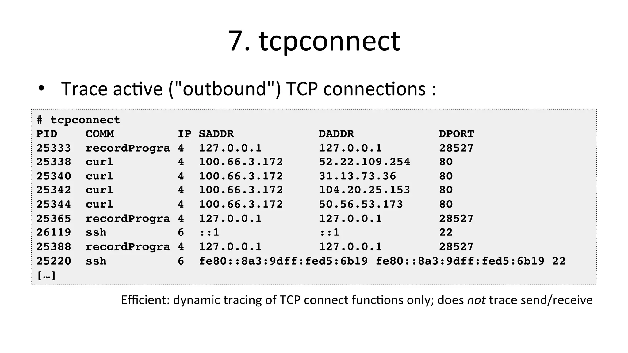 7.	tcpconnect •  Trace	acVve	("outbound")	TCP	connecVons	: # tcpconnect PID COMM IP SADDR DADDR DPORT 25333 recordProgra 4 127.0.0.1 127.0.0.1 28527 25338 curl 4 100.66.3.172 52.22.109.254 80 25340 curl 4 100.66.3.172 31.13.73.36 80 25342 curl 4 100.66.3.172 104.20.25.153 80 25344 curl 4 100.66.3.172 50.56.53.173 80 25365 recordProgra 4 127.0.0.1 127.0.0.1 28527 26119 ssh 6 ::1 ::1 22 25388 recordProgra 4 127.0.0.1 127.0.0.1 28527 25220 ssh 6 fe80::8a3:9dff:fed5:6b19 fe80::8a3:9dff:fed5:6b19 22 […] Eﬃcient:	dynamic	tracing	of	TCP	connect	funcVons	only;	does	not	trace	send/receive 