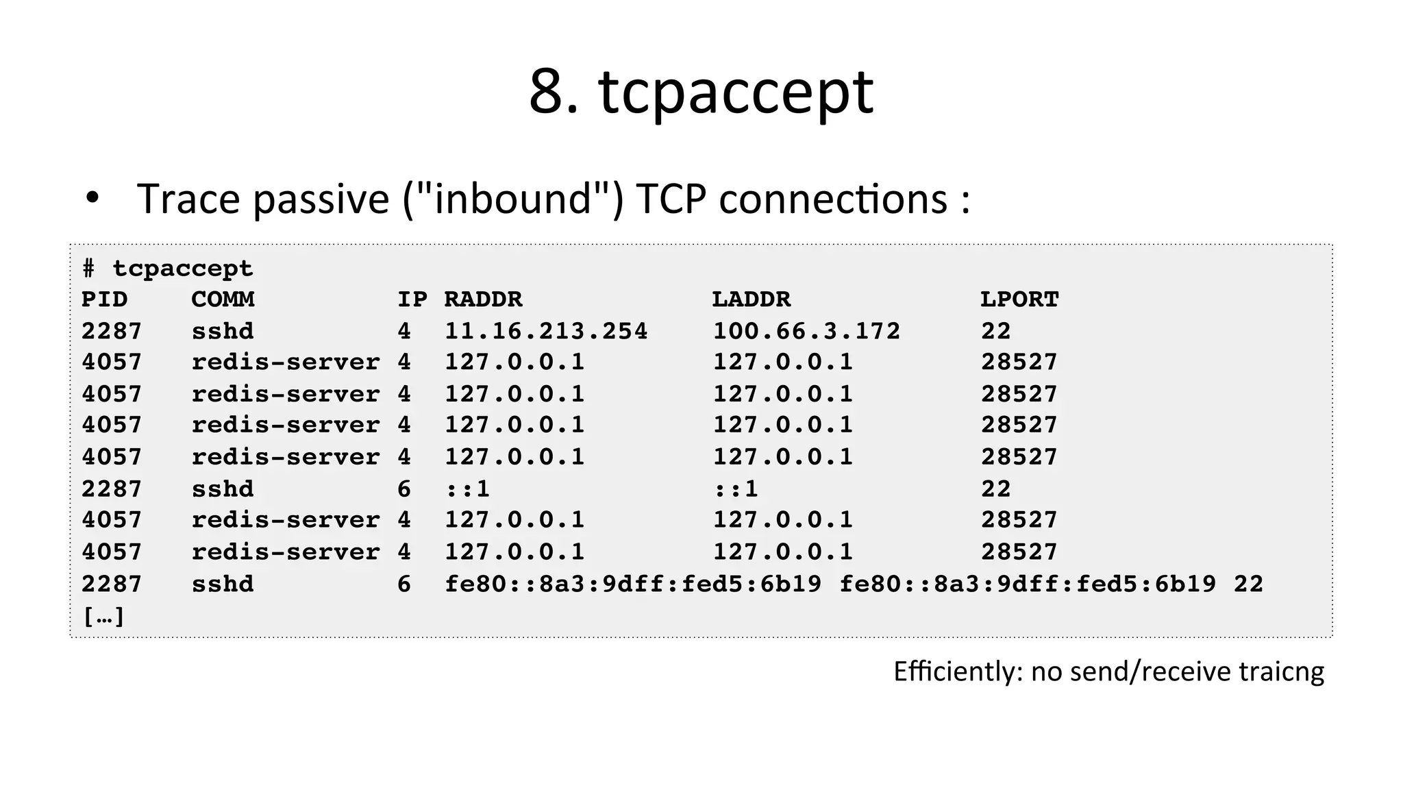 8.	tcpaccept •  Trace	passive	("inbound")	TCP	connecVons	: # tcpaccept PID COMM IP RADDR LADDR LPORT 2287 sshd 4 11.16.213.254 100.66.3.172 22 4057 redis-server 4 127.0.0.1 127.0.0.1 28527 4057 redis-server 4 127.0.0.1 127.0.0.1 28527 4057 redis-server 4 127.0.0.1 127.0.0.1 28527 4057 redis-server 4 127.0.0.1 127.0.0.1 28527 2287 sshd 6 ::1 ::1 22 4057 redis-server 4 127.0.0.1 127.0.0.1 28527 4057 redis-server 4 127.0.0.1 127.0.0.1 28527 2287 sshd 6 fe80::8a3:9dff:fed5:6b19 fe80::8a3:9dff:fed5:6b19 22 […] Eﬃciently:	no	send/receive	traicng 