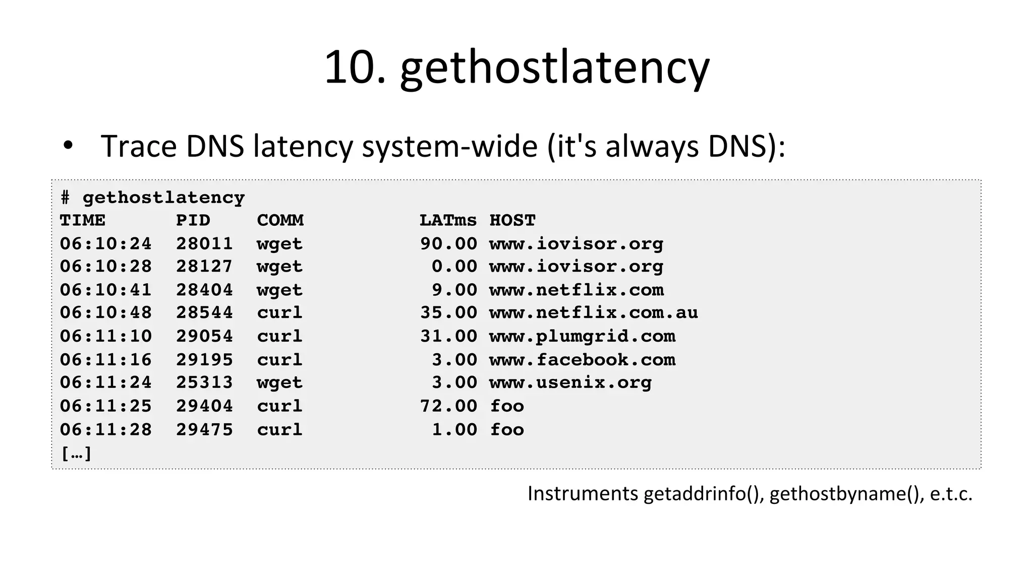 10.	gethostlatency •  Trace	DNS	latency	system-wide	(it's	always	DNS): # gethostlatency TIME PID COMM LATms HOST 06:10:24 28011 wget 90.00 www.iovisor.org 06:10:28 28127 wget 0.00 www.iovisor.org 06:10:41 28404 wget 9.00 www.netflix.com 06:10:48 28544 curl 35.00 www.netflix.com.au 06:11:10 29054 curl 31.00 www.plumgrid.com 06:11:16 29195 curl 3.00 www.facebook.com 06:11:24 25313 wget 3.00 www.usenix.org 06:11:25 29404 curl 72.00 foo 06:11:28 29475 curl 1.00 foo […] Instruments	getaddrinfo(),	gethostbyname(),	e.t.c. 