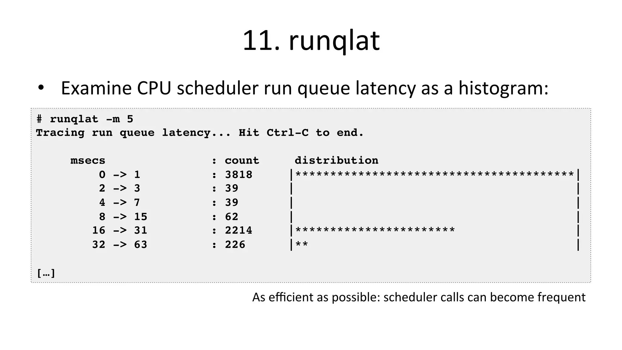 11.	runqlat •  Examine	CPU	scheduler	run	queue	latency	as	a	histogram: # runqlat -m 5 Tracing run queue latency... Hit Ctrl-C to end. msecs : count distribution 0 -> 1 : 3818 |****************************************| 2 -> 3 : 39 | | 4 -> 7 : 39 | | 8 -> 15 : 62 | | 16 -> 31 : 2214 |*********************** | 32 -> 63 : 226 |** | […] As	eﬃcient	as	possible:	scheduler	calls	can	become	frequent 