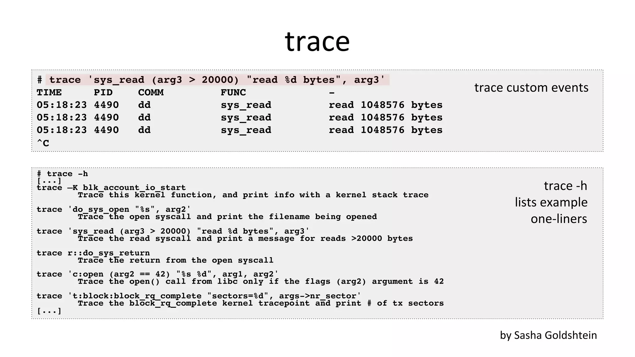 trace # trace 'sys_read (arg3 > 20000) "read %d bytes", arg3' TIME PID COMM FUNC - 05:18:23 4490 dd sys_read read 1048576 bytes 05:18:23 4490 dd sys_read read 1048576 bytes 05:18:23 4490 dd sys_read read 1048576 bytes ^C by	Sasha	Goldshtein # trace -h [...] trace –K blk_account_io_start Trace this kernel function, and print info with a kernel stack trace trace 'do_sys_open "%s", arg2' Trace the open syscall and print the filename being opened trace 'sys_read (arg3 > 20000) "read %d bytes", arg3' Trace the read syscall and print a message for reads >20000 bytes trace r::do_sys_return Trace the return from the open syscall trace 'c:open (arg2 == 42) "%s %d", arg1, arg2' Trace the open() call from libc only if the flags (arg2) argument is 42 trace 't:block:block_rq_complete "sectors=%d", args->nr_sector' Trace the block_rq_complete kernel tracepoint and print # of tx sectors [...] trace	-h lists	example one-liners trace	custom	events 