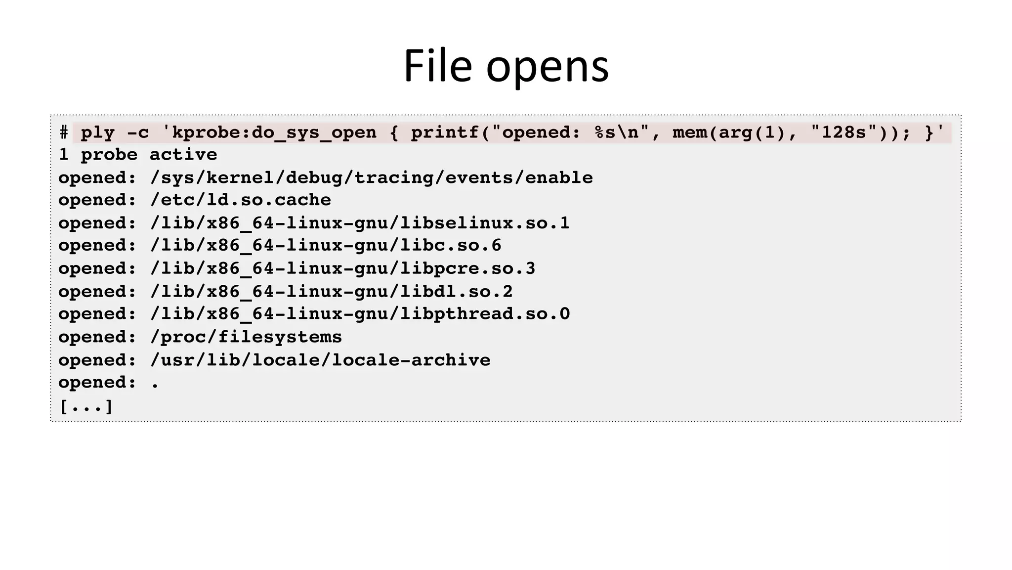 File	opens # ply -c 'kprobe:do_sys_open { printf("opened: %sn", mem(arg(1), "128s")); }' 1 probe active opened: /sys/kernel/debug/tracing/events/enable opened: /etc/ld.so.cache opened: /lib/x86_64-linux-gnu/libselinux.so.1 opened: /lib/x86_64-linux-gnu/libc.so.6 opened: /lib/x86_64-linux-gnu/libpcre.so.3 opened: /lib/x86_64-linux-gnu/libdl.so.2 opened: /lib/x86_64-linux-gnu/libpthread.so.0 opened: /proc/filesystems opened: /usr/lib/locale/locale-archive opened: . [...] 