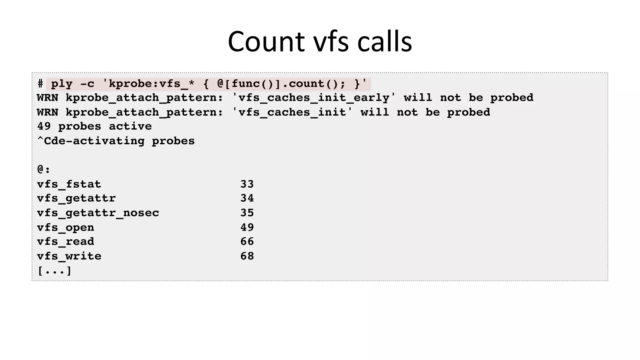 Count	vfs	calls # ply -c 'kprobe:vfs_* { @[func()].count(); }' WRN kprobe_attach_pattern: 'vfs_caches_init_early' will not be probed WRN kprobe_attach_pattern: 'vfs_caches_init' will not be probed 49 probes active ^Cde-activating probes @: vfs_fstat 33 vfs_getattr 34 vfs_getattr_nosec 35 vfs_open 49 vfs_read 66 vfs_write 68 [...] 
